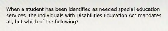 When a student has been identified as needed special education services, the Individuals with Disabilities Education Act mandates all, but which of the following?