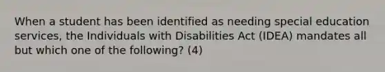 When a student has been identified as needing special education services, the Individuals with Disabilities Act (IDEA) mandates all but which one of the following? (4)