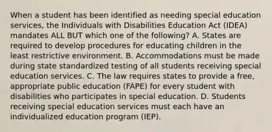 When a student has been identified as needing special education​ services, the Individuals with Disabilities Education Act​ (IDEA) mandates ALL BUT which one of the​ following? A. States are required to develop procedures for educating children in the least restrictive environment. B. Accommodations must be made during state standardized testing of all students receiving special education services. C. The law requires states to provide a​ free, appropriate public education​ (FAPE) for every student with disabilities who participates in special education. D. Students receiving special education services must each have an individualized education program​ (IEP).