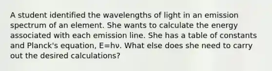 A student identified the wavelengths of light in an emission spectrum of an element. She wants to calculate the energy associated with each emission line. She has a table of constants and Planck's equation, E=hν. What else does she need to carry out the desired calculations?