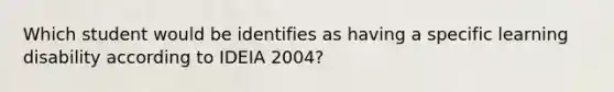 Which student would be identifies as having a specific learning disability according to IDEIA 2004?