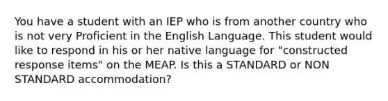 You have a student with an IEP who is from another country who is not very Proficient in the English Language. This student would like to respond in his or her native language for "constructed response items" on the MEAP. Is this a STANDARD or NON STANDARD accommodation?