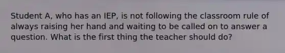 Student A, who has an IEP, is not following the classroom rule of always raising her hand and waiting to be called on to answer a question. What is the first thing the teacher should do?