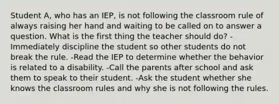 Student A, who has an IEP, is not following the classroom rule of always raising her hand and waiting to be called on to answer a question. What is the first thing the teacher should do? -Immediately discipline the student so other students do not break the rule. -Read the IEP to determine whether the behavior is related to a disability. -Call the parents after school and ask them to speak to their student. -Ask the student whether she knows the classroom rules and why she is not following the rules.