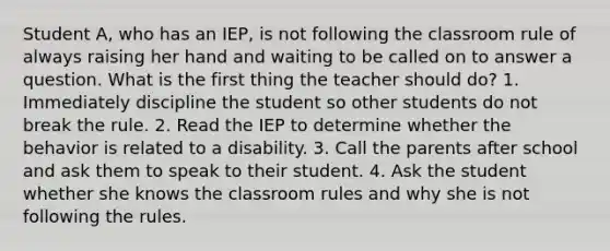 Student A, who has an IEP, is not following the classroom rule of always raising her hand and waiting to be called on to answer a question. What is the first thing the teacher should do? 1. Immediately discipline the student so other students do not break the rule. 2. Read the IEP to determine whether the behavior is related to a disability. 3. Call the parents after school and ask them to speak to their student. 4. Ask the student whether she knows the classroom rules and why she is not following the rules.