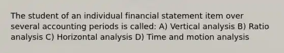 The student of an individual financial statement item over several accounting periods is called: A) Vertical analysis B) Ratio analysis C) Horizontal analysis D) Time and motion analysis