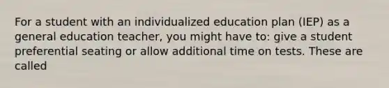 For a student with an individualized education plan (IEP) as a general education teacher, you might have to: give a student preferential seating or allow additional time on tests. These are called