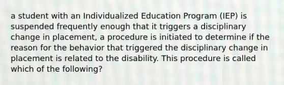 a student with an Individualized Education Program (IEP) is suspended frequently enough that it triggers a disciplinary change in placement, a procedure is initiated to determine if the reason for the behavior that triggered the disciplinary change in placement is related to the disability. This procedure is called which of the following?