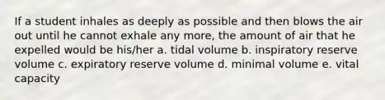 If a student inhales as deeply as possible and then blows the air out until he cannot exhale any more, the amount of air that he expelled would be his/her a. tidal volume b. inspiratory reserve volume c. expiratory reserve volume d. minimal volume e. vital capacity