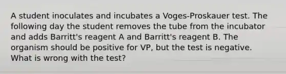 A student inoculates and incubates a Voges-Proskauer test. The following day the student removes the tube from the incubator and adds Barritt's reagent A and Barritt's reagent B. The organism should be positive for VP, but the test is negative. What is wrong with the test?