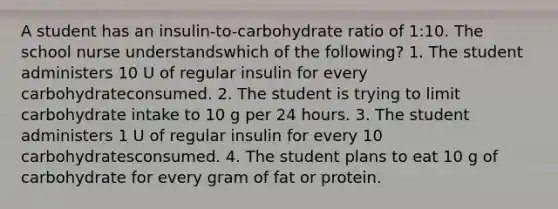 A student has an insulin-to-carbohydrate ratio of 1:10. The school nurse understandswhich of the following? 1. The student administers 10 U of regular insulin for every carbohydrateconsumed. 2. The student is trying to limit carbohydrate intake to 10 g per 24 hours. 3. The student administers 1 U of regular insulin for every 10 carbohydratesconsumed. 4. The student plans to eat 10 g of carbohydrate for every gram of fat or protein.