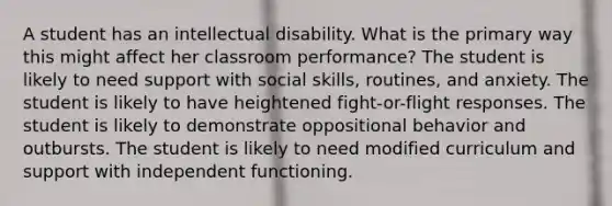 A student has an intellectual disability. What is the primary way this might affect her classroom performance? The student is likely to need support with social skills, routines, and anxiety. The student is likely to have heightened fight-or-flight responses. The student is likely to demonstrate oppositional behavior and outbursts. The student is likely to need modified curriculum and support with independent functioning.