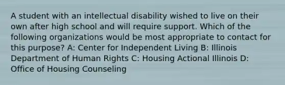 A student with an intellectual disability wished to live on their own after high school and will require support. Which of the following organizations would be most appropriate to contact for this purpose? A: Center for Independent Living B: Illinois Department of Human Rights C: Housing Actional Illinois D: Office of Housing Counseling