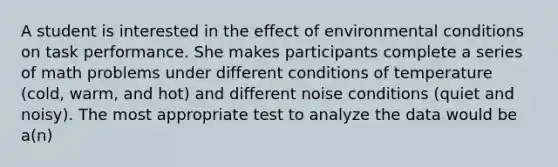 A student is interested in the effect of environmental conditions on task performance. She makes participants complete a series of math problems under different conditions of temperature (cold, warm, and hot) and different noise conditions (quiet and noisy). The most appropriate test to analyze the data would be a(n)