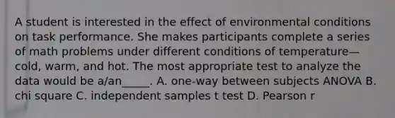 A student is interested in the effect of environmental conditions on task performance. She makes participants complete a series of math problems under different conditions of temperature—cold, warm, and hot. The most appropriate test to analyze the data would be a/an_____. A. one-way between subjects ANOVA B. chi square C. independent samples t test D. Pearson r