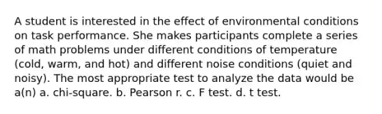 A student is interested in the effect of environmental conditions on task performance. She makes participants complete a series of math problems under different conditions of temperature (cold, warm, and hot) and different noise conditions (quiet and noisy). The most appropriate test to analyze the data would be a(n) a. chi-square. b. Pearson r. c. F test. d. t test.