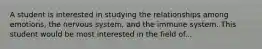 A student is interested in studying the relationships among emotions, the nervous system, and the immune system. This student would be most interested in the field of...