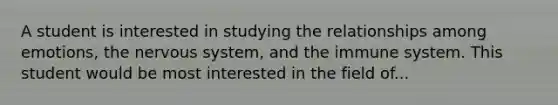 A student is interested in studying the relationships among emotions, the nervous system, and the immune system. This student would be most interested in the field of...