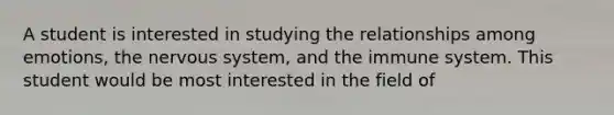 A student is interested in studying the relationships among emotions, the nervous system, and the immune system. This student would be most interested in the field of