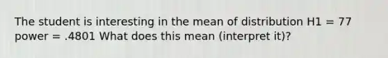 The student is interesting in the mean of distribution H1 = 77 power = .4801 What does this mean (interpret it)?