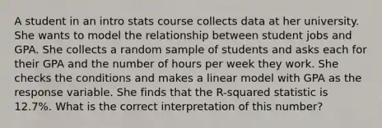 A student in an intro stats course collects data at her university. She wants to model the relationship between student jobs and GPA. She collects a random sample of students and asks each for their GPA and the number of hours per week they work. She checks the conditions and makes a linear model with GPA as the response variable. She finds that the​ R-squared statistic is​ 12.7%. What is the correct interpretation of this​ number?