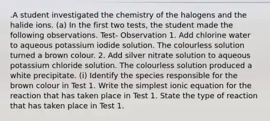 .A student investigated the chemistry of the halogens and the halide ions. (a) In the first two tests, the student made the following observations. Test- Observation 1. Add chlorine water to aqueous potassium iodide solution. The colourless solution turned a brown colour. 2. Add silver nitrate solution to aqueous potassium chloride solution. The colourless solution produced a white precipitate. (i) Identify the species responsible for the brown colour in Test 1. Write the simplest ionic equation for the reaction that has taken place in Test 1. State the type of reaction that has taken place in Test 1.