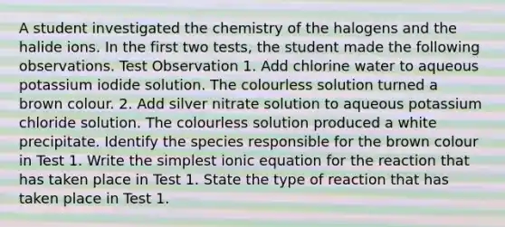 A student investigated the chemistry of the halogens and the halide ions. In the first two tests, the student made the following observations. Test Observation 1. Add chlorine water to aqueous potassium iodide solution. The colourless solution turned a brown colour. 2. Add silver nitrate solution to aqueous potassium chloride solution. The colourless solution produced a white precipitate. Identify the species responsible for the brown colour in Test 1. Write the simplest ionic equation for the reaction that has taken place in Test 1. State the type of reaction that has taken place in Test 1.