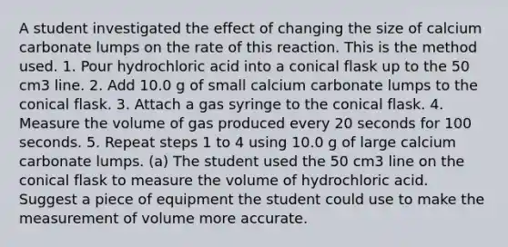 A student investigated the effect of changing the size of calcium carbonate lumps on the rate of this reaction. This is the method used. 1. Pour hydrochloric acid into a conical flask up to the 50 cm3 line. 2. Add 10.0 g of small calcium carbonate lumps to the conical flask. 3. Attach a gas syringe to the conical flask. 4. Measure the volume of gas produced every 20 seconds for 100 seconds. 5. Repeat steps 1 to 4 using 10.0 g of large calcium carbonate lumps. (a) The student used the 50 cm3 line on the conical flask to measure the volume of hydrochloric acid. Suggest a piece of equipment the student could use to make the measurement of volume more accurate.