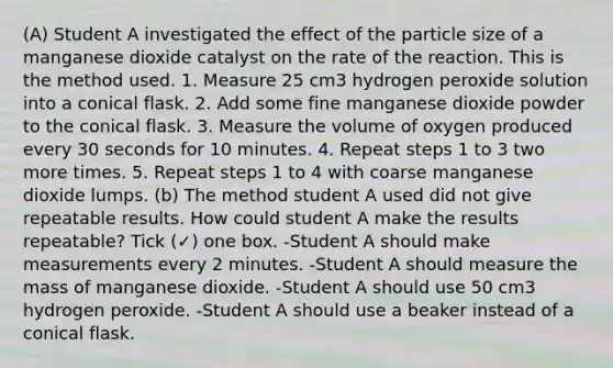 (A) Student A investigated the effect of the particle size of a manganese dioxide catalyst on the rate of the reaction. This is the method used. 1. Measure 25 cm3 hydrogen peroxide solution into a conical flask. 2. Add some fine manganese dioxide powder to the conical flask. 3. Measure the volume of oxygen produced every 30 seconds for 10 minutes. 4. Repeat steps 1 to 3 two more times. 5. Repeat steps 1 to 4 with coarse manganese dioxide lumps. (b) The method student A used did not give repeatable results. How could student A make the results repeatable? Tick (✓) one box. -Student A should make measurements every 2 minutes. -Student A should measure the mass of manganese dioxide. -Student A should use 50 cm3 hydrogen peroxide. -Student A should use a beaker instead of a conical flask.