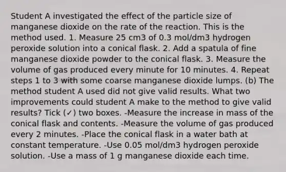 Student A investigated the effect of the particle size of manganese dioxide on the rate of the reaction. This is the method used. 1. Measure 25 cm3 of 0.3 mol/dm3 hydrogen peroxide solution into a conical flask. 2. Add a spatula of fine manganese dioxide powder to the conical flask. 3. Measure the volume of gas produced every minute for 10 minutes. 4. Repeat steps 1 to 3 with some coarse manganese dioxide lumps. (b) The method student A used did not give valid results. What two improvements could student A make to the method to give valid results? Tick (✓) two boxes. -Measure the increase in mass of the conical flask and contents. -Measure the volume of gas produced every 2 minutes. -Place the conical flask in a water bath at constant temperature. -Use 0.05 mol/dm3 hydrogen peroxide solution. -Use a mass of 1 g manganese dioxide each time.