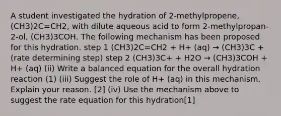 A student investigated the hydration of 2-methylpropene, (CH3)2C=CH2, with dilute aqueous acid to form 2-methylpropan-2-ol, (CH3)3COH. The following mechanism has been proposed for this hydration. step 1 (CH3)2C=CH2 + H+ (aq) → (CH3)3C + (rate determining step) step 2 (CH3)3C+ + H2O → (CH3)3COH + H+ (aq) (ii) Write a balanced equation for the overall hydration reaction (1) (iii) Suggest the role of H+ (aq) in this mechanism. Explain your reason. [2] (iv) Use the mechanism above to suggest the rate equation for this hydration[1]