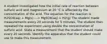 A student investigated how the initial rate of reaction between sulfuric acid and magnesium at 20 °C is affected by the concentration of the acid. The equation for the reaction is H2SO4(aq) + Mg(s) ---> MgSO4(aq) + H2(g) The student made measurements every 20 seconds for 5 minutes. The student then repeated the experiment using double the concentration of sulfuric acid. State a measurement that the student should make every 20 seconds. Identify the apparatus that the student could use to make this measurement.