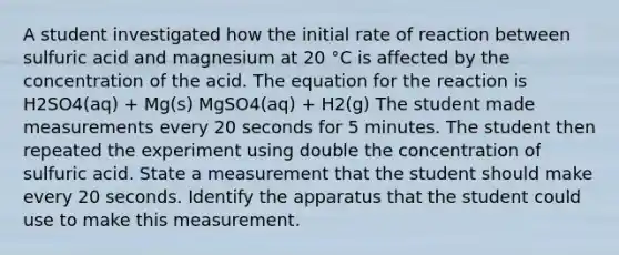 A student investigated how the initial rate of reaction between sulfuric acid and magnesium at 20 °C is affected by the concentration of the acid. The equation for the reaction is H2SO4(aq) + Mg(s) MgSO4(aq) + H2(g) The student made measurements every 20 seconds for 5 minutes. The student then repeated the experiment using double the concentration of sulfuric acid. State a measurement that the student should make every 20 seconds. Identify the apparatus that the student could use to make this measurement.