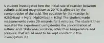 A student investigated how the initial rate of reaction between sulfuric acid and magnesium at 20 °C is affected by the concentration of the acid. The equation for the reaction is H2SO4(aq) + Mg(s) MgSO4(aq) + H2(g) The student made measurements every 20 seconds for 5 minutes. The student then repeated the experiment using double the concentration of sulfuric acid. State one condition, other than temperature and pressure, that would need to be kept constant in this investigation (1)