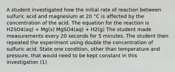 A student investigated how the initial rate of reaction between sulfuric acid and magnesium at 20 °C is affected by the concentration of the acid. The equation for the reaction is H2SO4(aq) + Mg(s) MgSO4(aq) + H2(g) The student made measurements every 20 seconds for 5 minutes. The student then repeated the experiment using double the concentration of sulfuric acid. State one condition, other than temperature and pressure, that would need to be kept constant in this investigation (1)