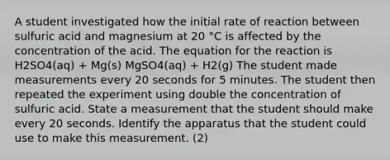 A student investigated how the initial rate of reaction between sulfuric acid and magnesium at 20 °C is affected by the concentration of the acid. The equation for the reaction is H2SO4(aq) + Mg(s) MgSO4(aq) + H2(g) The student made measurements every 20 seconds for 5 minutes. The student then repeated the experiment using double the concentration of sulfuric acid. State a measurement that the student should make every 20 seconds. Identify the apparatus that the student could use to make this measurement. (2)