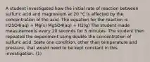 A student investigated how the initial rate of reaction between sulfuric acid and magnesium at 20 °C is affected by the concentration of the acid. The equation for the reaction is H2SO4(aq) + Mg(s) MgSO4(aq) + H2(g) The student made measurements every 20 seconds for 5 minutes. The student then repeated the experiment using double the concentration of sulfuric acid. State one condition, other than temperature and pressure, that would need to be kept constant in this investigation. (1)