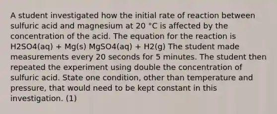 A student investigated how the initial rate of reaction between sulfuric acid and magnesium at 20 °C is affected by the concentration of the acid. The equation for the reaction is H2SO4(aq) + Mg(s) MgSO4(aq) + H2(g) The student made measurements every 20 seconds for 5 minutes. The student then repeated the experiment using double the concentration of sulfuric acid. State one condition, other than temperature and pressure, that would need to be kept constant in this investigation. (1)