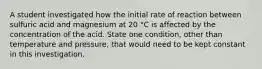 A student investigated how the initial rate of reaction between sulfuric acid and magnesium at 20 °C is affected by the concentration of the acid. State one condition, other than temperature and pressure, that would need to be kept constant in this investigation.