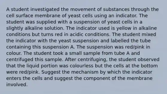 A student investigated the movement of substances through the cell surface membrane of yeast cells using an indicator. The student was supplied with a suspension of yeast cells in a slightly alkaline solution. The indicator used is yellow in alkaline conditions but turns red in acidic conditions. The student mixed the indicator with the yeast suspension and labelled the tube containing this suspension A. The suspension was red/pink in colour. The student took a small sample from tube A and centrifuged this sample. After centrifuging, the student observed that the liquid portion was colourless but the cells at the bottom were red/pink. Suggest the mechanism by which the indicator enters the cells and suggest the component of the membrane involved.