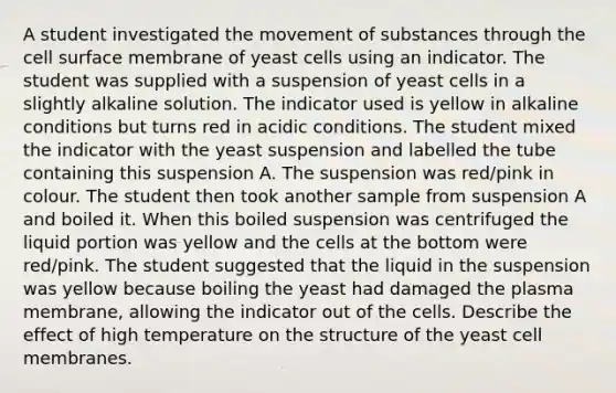 A student investigated the movement of substances through the cell surface membrane of yeast cells using an indicator. The student was supplied with a suspension of yeast cells in a slightly alkaline solution. The indicator used is yellow in alkaline conditions but turns red in acidic conditions. The student mixed the indicator with the yeast suspension and labelled the tube containing this suspension A. The suspension was red/pink in colour. The student then took another sample from suspension A and boiled it. When this boiled suspension was centrifuged the liquid portion was yellow and the cells at the bottom were red/pink. The student suggested that the liquid in the suspension was yellow because boiling the yeast had damaged the plasma membrane, allowing the indicator out of the cells. Describe the effect of high temperature on the structure of the yeast cell membranes.