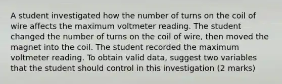 A student investigated how the number of turns on the coil of wire affects the maximum voltmeter reading. The student changed the number of turns on the coil of wire, then moved the magnet into the coil. The student recorded the maximum voltmeter reading. To obtain valid data, suggest two variables that the student should control in this investigation (2 marks)