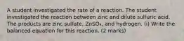 A student investigated the rate of a reaction. The student investigated the reaction between zinc and dilute sulfuric acid. The products are zinc sulfate, ZnSO₄, and hydrogen. (i) Write the balanced equation for this reaction. (2 marks)