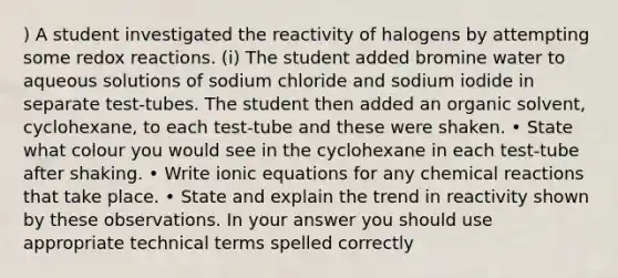 ) A student investigated the reactivity of halogens by attempting some redox reactions. (i) The student added bromine water to aqueous solutions of sodium chloride and sodium iodide in separate test-tubes. The student then added an organic solvent, cyclohexane, to each test-tube and these were shaken. • State what colour you would see in the cyclohexane in each test-tube after shaking. • Write ionic equations for any <a href='https://www.questionai.com/knowledge/kc6NTom4Ep-chemical-reactions' class='anchor-knowledge'>chemical reactions</a> that take place. • State and explain the trend in reactivity shown by these observations. In your answer you should use appropriate technical terms spelled correctly