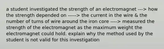 a student investigated the strength of an electromagnet ---> how the strength depended on -----> the current in the wire & the number of turns of wire around the iron core ----> measured the strength of the electromagnet as the maximum weight the electromagnet could hold. explain why the method used by the student is not valid for this investigation