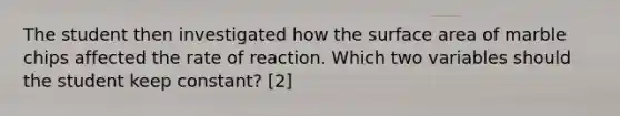 The student then investigated how the surface area of marble chips affected the rate of reaction. Which two variables should the student keep constant? [2]