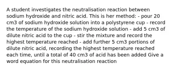 A student investigates the neutralisation reaction between sodium hydroxide and nitric acid. This is her method: - pour 20 cm3 of sodium hydroxide solution into a polystyrene cup - record the temperature of the sodium hydroxide solution - add 5 cm3 of dilute nitric acid to the cup - stir the mixture and record the highest temperature reached - add further 5 cm3 portions of dilute nitric acid, recording the highest temperature reached each time, until a total of 40 cm3 of acid has been added Give a word equation for this neutralisation reaction