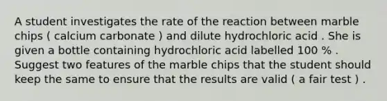 A student investigates the rate of the reaction between marble chips ( calcium carbonate ) and dilute hydrochloric acid . She is given a bottle containing hydrochloric acid labelled 100 % . Suggest two features of the marble chips that the student should keep the same to ensure that the results are valid ( a fair test ) .