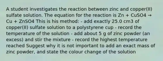 A student investigates the reaction between zinc and copper(II) sulfate solution. The equation for the reaction is Zn + CuSO4 → Cu + ZnSO4 This is his method: - add exactly 25.0 cm3 of copper(II) sulfate solution to a polystyrene cup - record the temperature of the solution - add about 5 g of zinc powder (an excess) and stir the mixture - record the highest temperature reached Suggest why it is not important to add an exact mass of zinc powder, and state the colour change of the solution