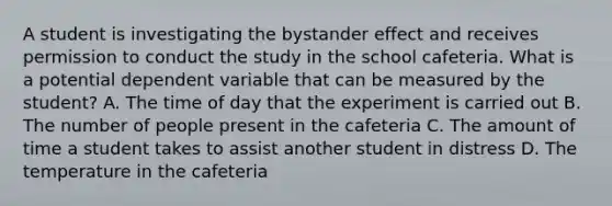 A student is investigating the bystander effect and receives permission to conduct the study in the school cafeteria. What is a potential dependent variable that can be measured by the student? A. The time of day that the experiment is carried out B. The number of people present in the cafeteria C. The amount of time a student takes to assist another student in distress D. The temperature in the cafeteria